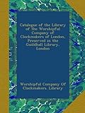 Catalogue of the Library of the Worshipful Company of Clockmakers of London, Preserved in the...
