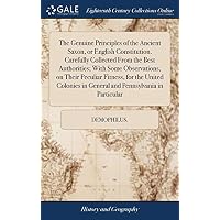 The Genuine Principles of the Ancient Saxon, or English Constitution. Carefully Collected From the Best Authorities; With Some Observations, on Their ... in General and Pennsylvania in Particular