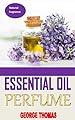 ESSENTIAL OIL PERFUME: Ultimate Recipes For Beginners - Learn How To Make Aromatic, Non-Toxic Organic Fragrances At Home! (Aromatherapy, Essential Oils, Homemade Perfume)