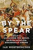 By the Spear: Philip II, Alexander the Great, and the Rise and Fall of the Macedonian Empire (Ancient Warfare and Civilization)