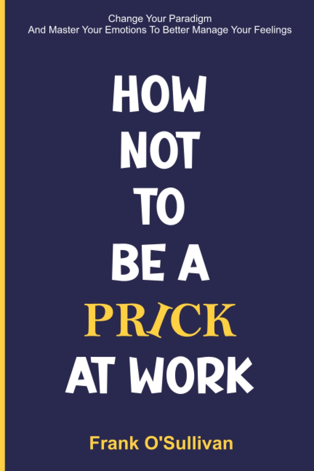 Change Your Paradigm And Master Your Emotions To Better Manage Your Feelings: How Not To Be A Prick At Work