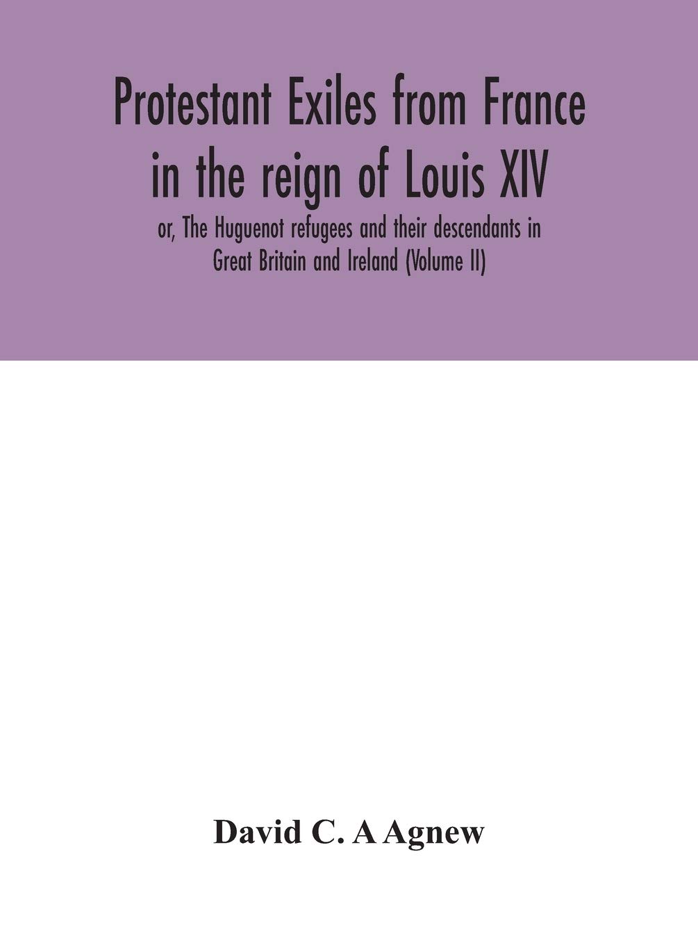 Protestant exiles from France in the reign of Louis XIV: or, The Huguenot refugees and their descendants in Great Britain and Ireland (Volume II)