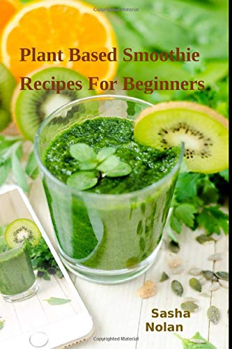 Plant Based Smoothie Recipes For Beginners: Gain Energy, Loose Weight, Detoxify, Fight Diseases, Liv