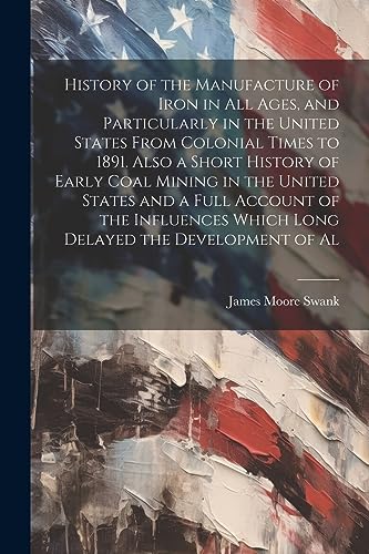 History of the Manufacture of Iron in all Ages, and Particularly in the United States From Colonial Times to 1891. Also a Short History of Early Coal ... Which Long Delayed the Development of Al