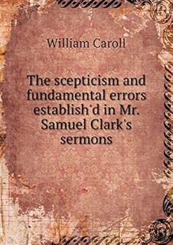 The scepticism and fundamental errors establish'd in Mr. Samuel Clark's sermons, preach'd at St. Paul's, more fully discovered. Being a defence of the remarks upon Mr. C's first volume of sermons; ...