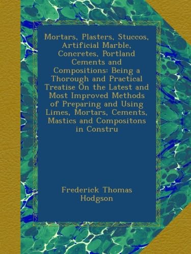 Mortars, Plasters, Stuccos, Artificial Marble, Concretes, Portland Cements and Compositions: Being a Thorough and Practical Treatise On the Latest and ... Cements, Mastics and Compositons in Constru