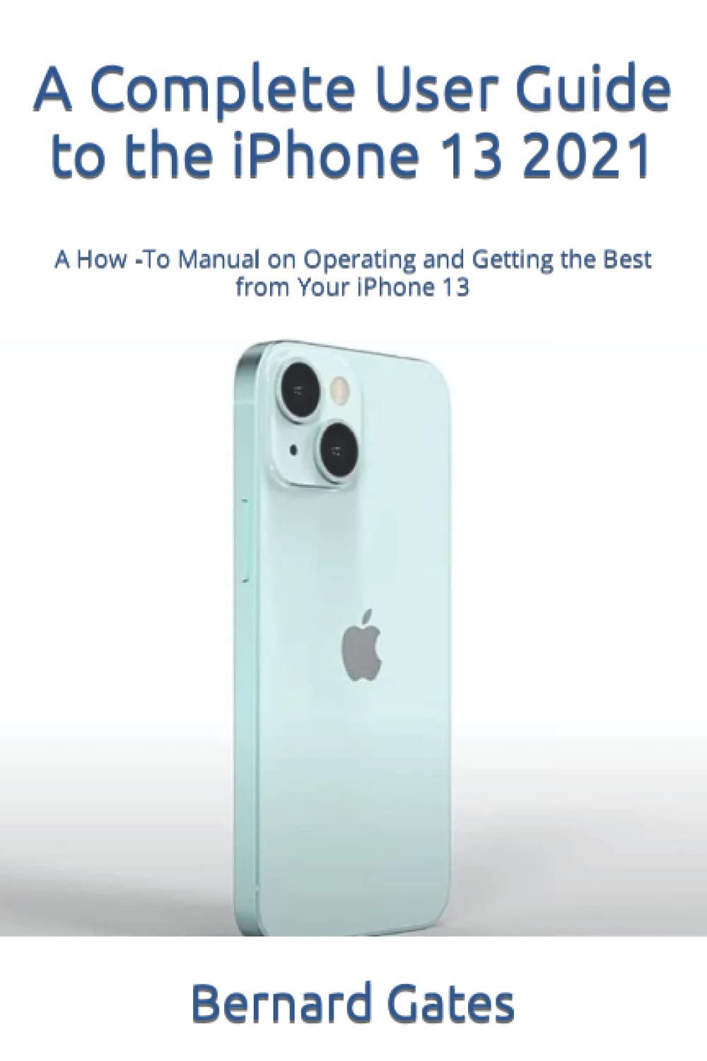 A Complete User Guide to the iPhone 13 2021: A How -To Manual on Operating and Getting the Best from Your iPhone 13
