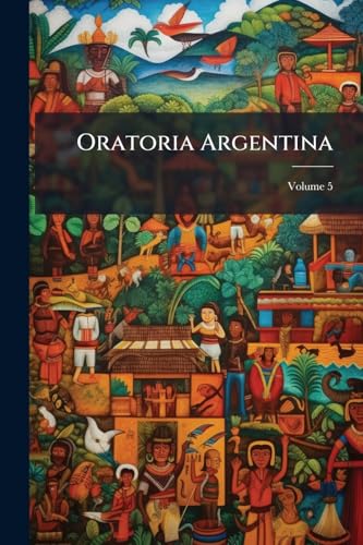 Oratoria Argentina: Recopilación Cronológica De Las Proclamas, Discursos, Manifiestos Y Documentos Importantes, Que Legaron Á La Historia De Su ... 1810 Hasta 1904; Volume 5 (Spanish Edition)