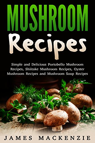 Mushroom Recipes: Simple and Delicious Portobello Mushroom Recipes, Shiitake Mushroom Recipes, Oyster Mushroom Recipes and Mushroom Soup Recipes (mushroom ... recipes, chicken and mushroom recipes)