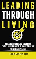 Leading Through Living: 11 Life Lesson to Achieving Success for Coaches, Business Leaders, or Anyone struggling with Unlocking Potential 0692562664 Book Cover