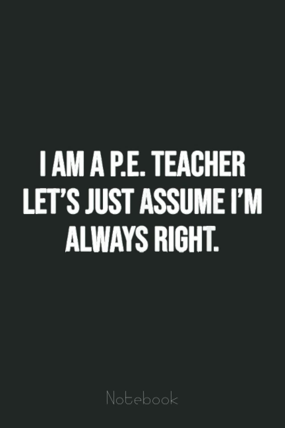 I am a PE Teacher Let's Just Assume I'm Always Right Notebook: Funny Notebook Gift - Lined Journal 6x9 inches - Funny Gifts For Co-workers, Friends and Family