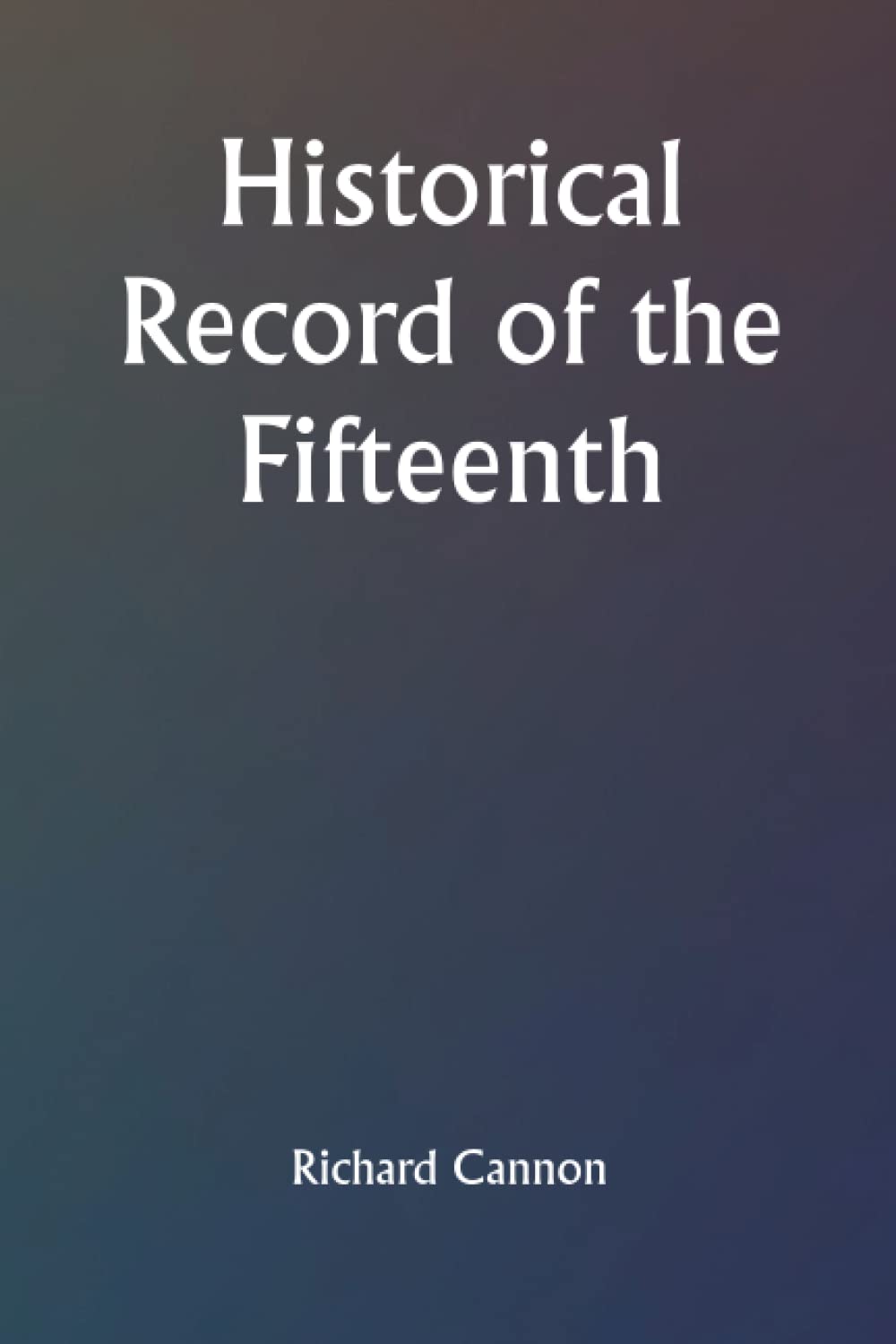 Historical Record of the Fifteenth, or, the Yorkshire East Riding, Regiment of Foot Containing an Account of the Formation of the Regiment in 1685, and of Its Subsequent Services to 1848