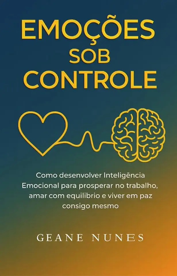 Emoções Sob Controle : Como desenvolver Inteligência Emocional para prosperar no trabalho, amar com equilíbrio e viver em paz consigo mesmo.
