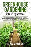 Greenhouse Gardening For Beginners: The Ultimate Beginners Guide on How To Build a Perfect And Inexpensive Greenhouse and Grow Fruits, Vegetables and Herbs All The Year Round