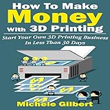 How to Make Money with 3D Printing: Start Your Own 3D Printing Business in Less Than 30 Days