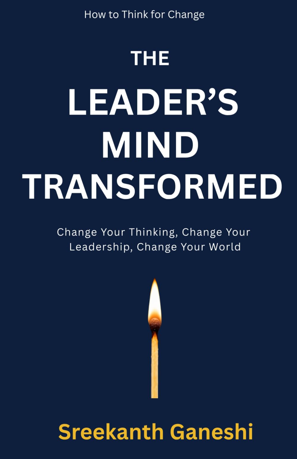 THE LEADER'S MIND TRANSFORMED: Change Your Thinking, Change Your Leadership, Change Your World (How to Think for Change)