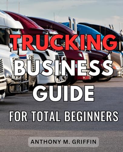 Trucking Business Guide For Total Beginners: A Guide for Aspiring Owner-Operators to Launch & Grow with Ease | Embark on Your Journey to Successful Entrepreneurship in the Trucking Industry