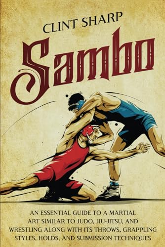 Sambo: An Essential Guide To A Martial Art Similar To Judo, Jiu-Jitsu, And Wrestling Along With Its Throws, Grappling Styles, Holds, And Submission Te