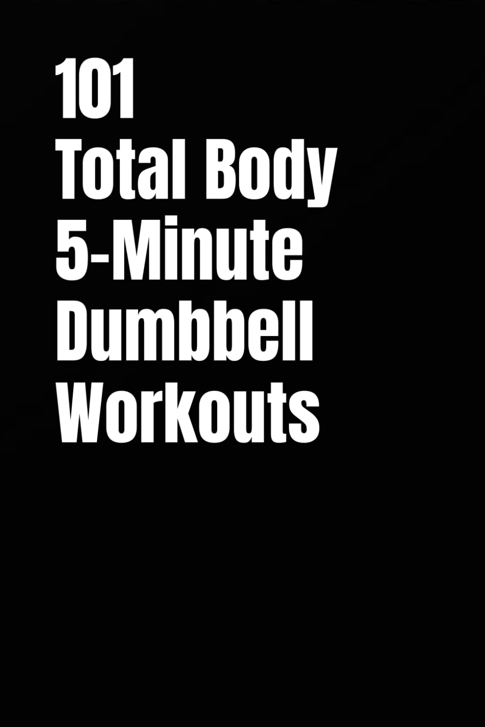 101 Total Body 5-Minute Dumbbell Workouts: Fast, Simple Dumbbell Workouts for Strength, Fat Loss, and Energy (101 5-Minute Workouts)