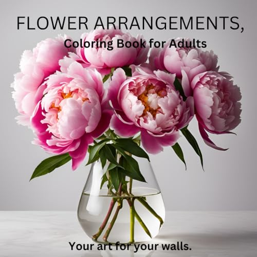 Flower Arrangements, Coloring Book for Adults: Your art for your walls (The Things Needed-Coloring Books for Kids & Adults Alike