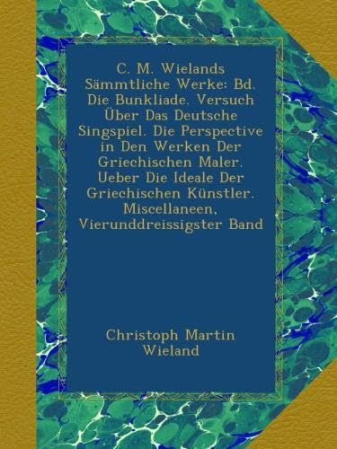 C. M. Wielands Sämmtliche Werke: Bd. Die Bunkliade. Versuch Über Das Deutsche Singspiel. Die Perspective in Den Werken Der Griechischen Maler. Ueber ... Miscellaneen, Vierunddreissigster Band
