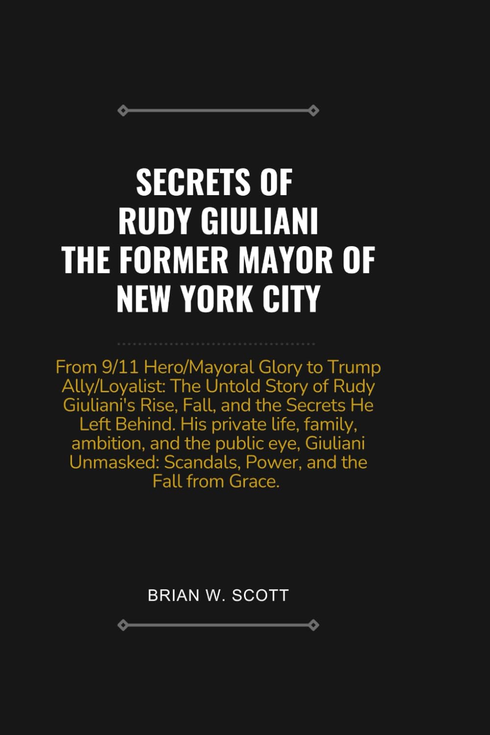 SECRETS OF RUDY GIULIANI, THE FORMER MAYOR OF NEW YORK CITY: From 9/11 Hero/Mayoral Glory to Trump Ally/Loyalist: The Untold Story of Rudy Giuliani's Rise, Fall, and the Secrets He Left Behind.