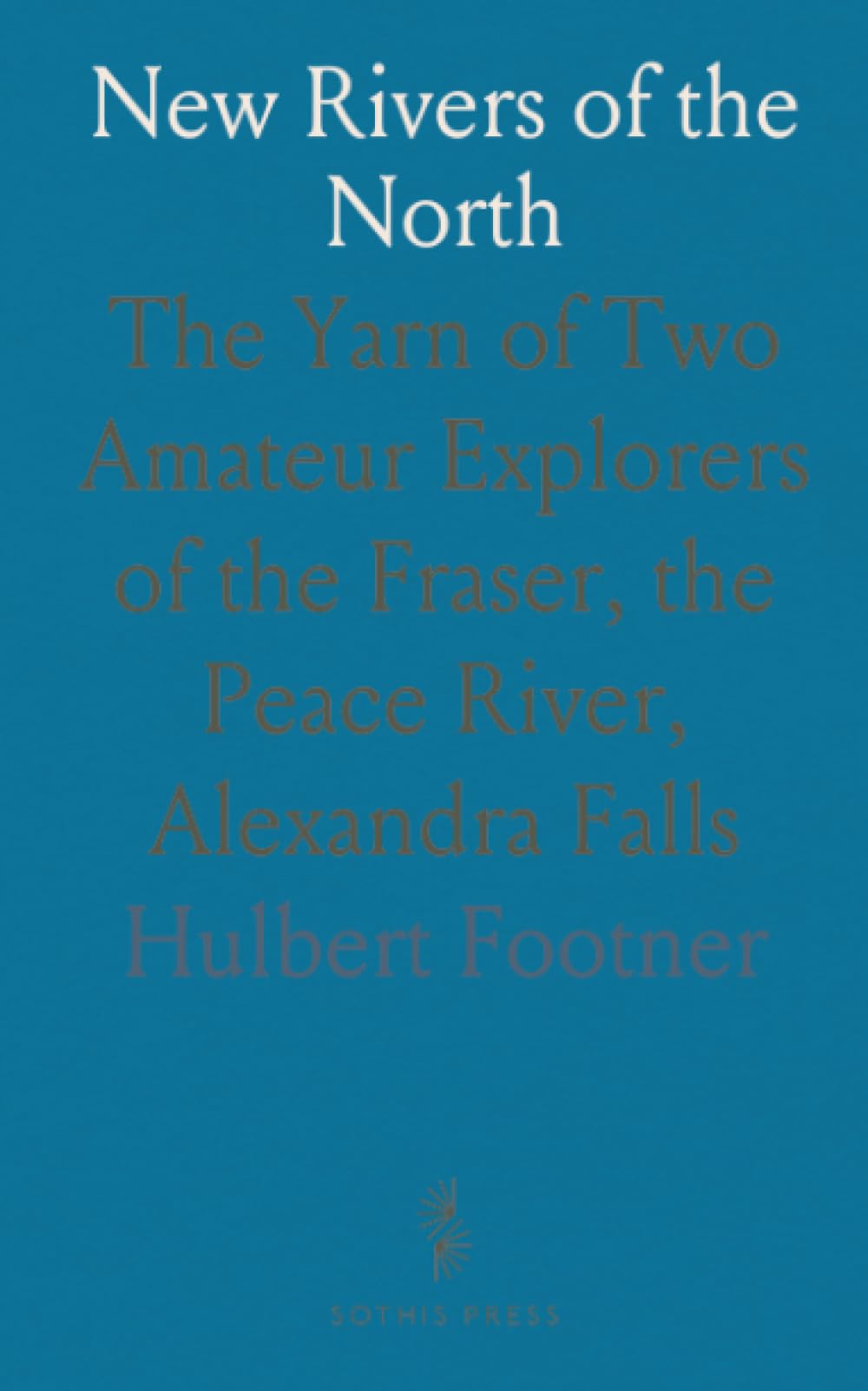 New Rivers of the North: The Yarn of Two Amateur Explorers of the Fraser, the Peace River, Alexandra Falls