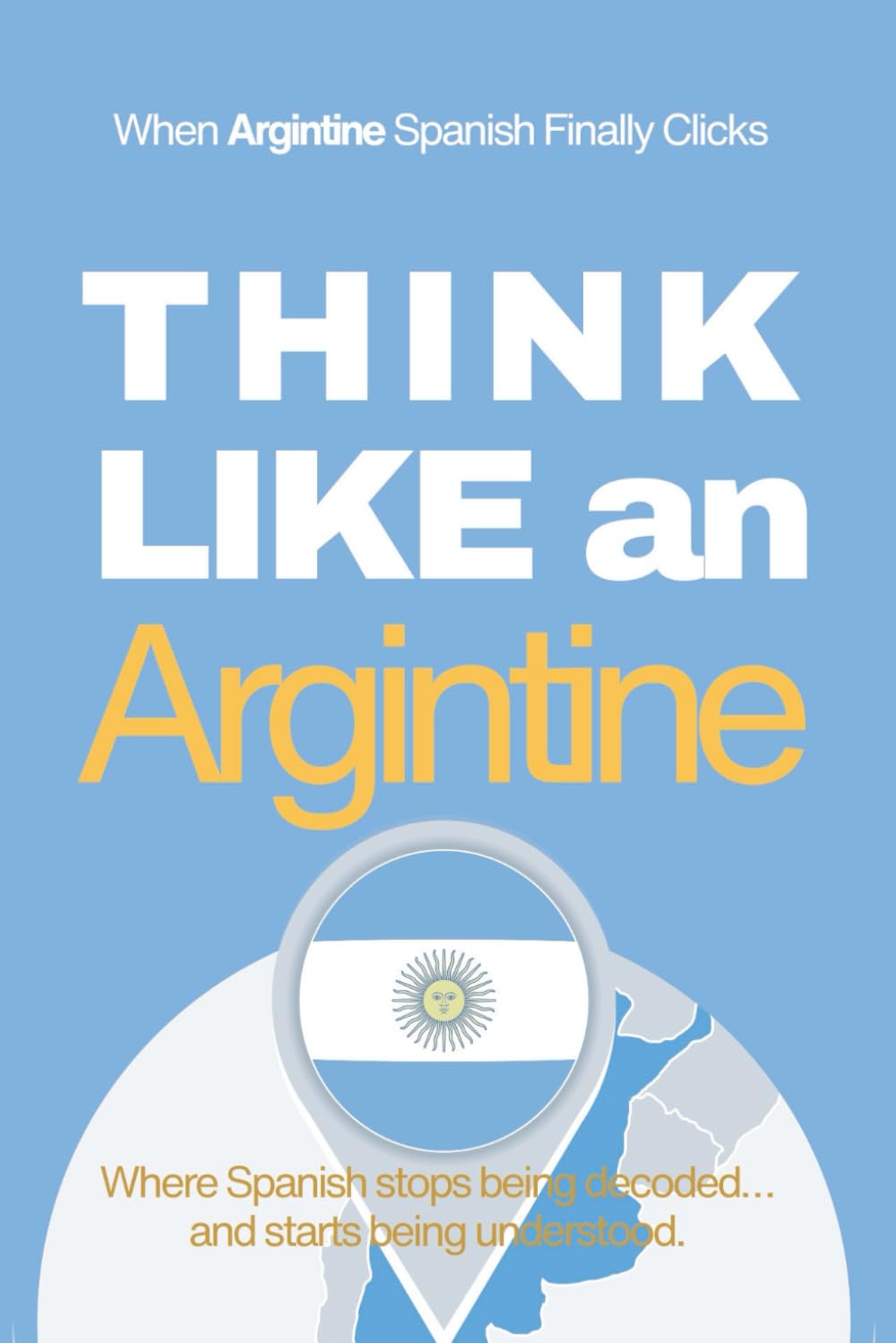 Think Like an Argentine: Real-Life Comprehension Training to Understand Fast Conversation, Emotion, and Meaning Like a Native (Speak Like a Latino™ Method — Phase 4: UNDERSTAND)