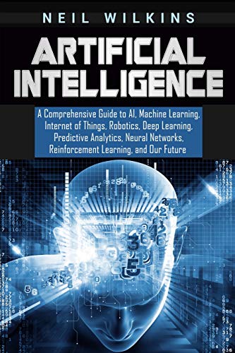 Artificial Intelligence: A Comprehensive Guide To Ai, Machine Learning, Internet Of Things, Robotics, Deep Learning, Predictive Analytics, Neural Netw