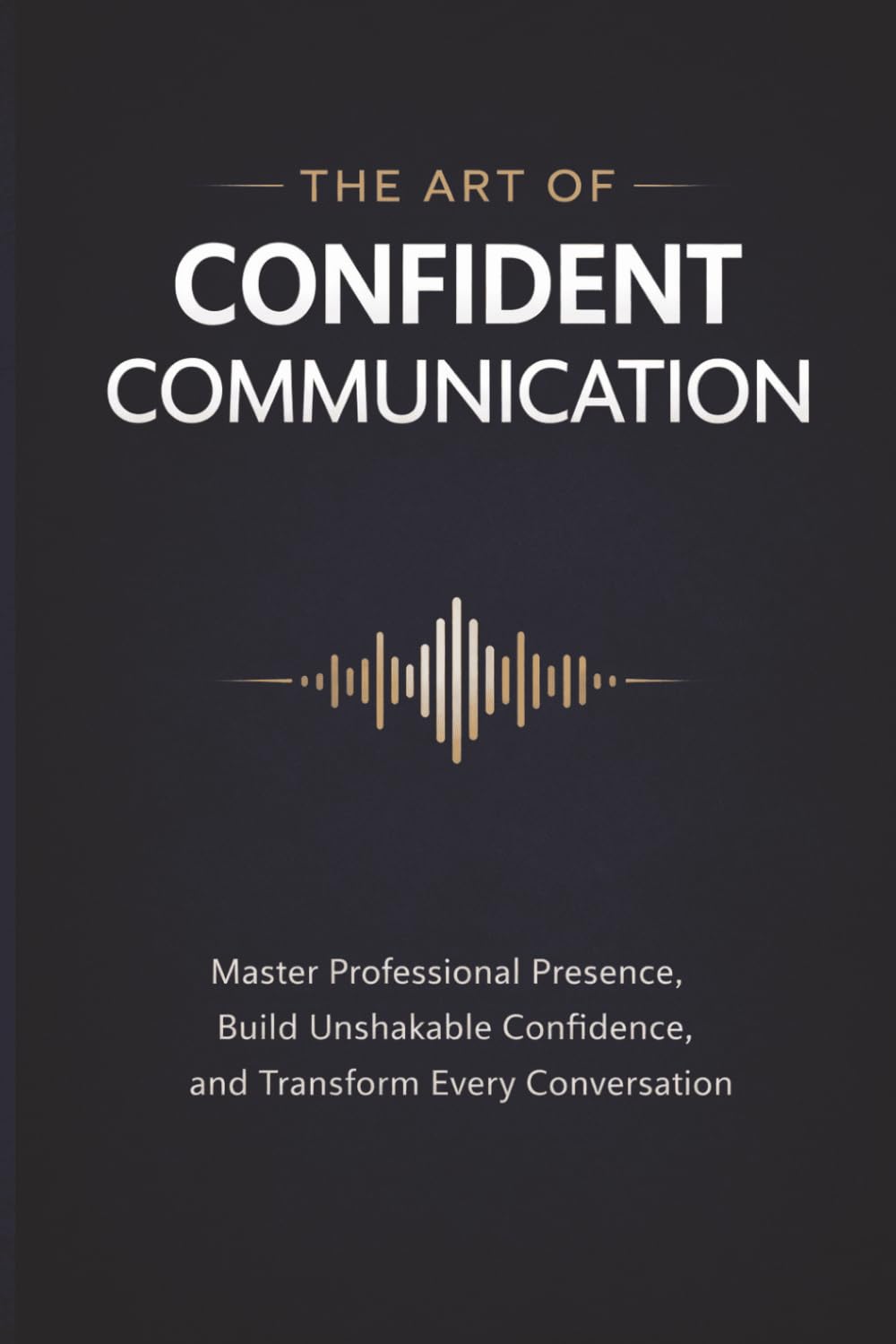 The Art of Confident Communication: Master Professional Presence, Build Unshakable Confidence, and Transform Every Conversation