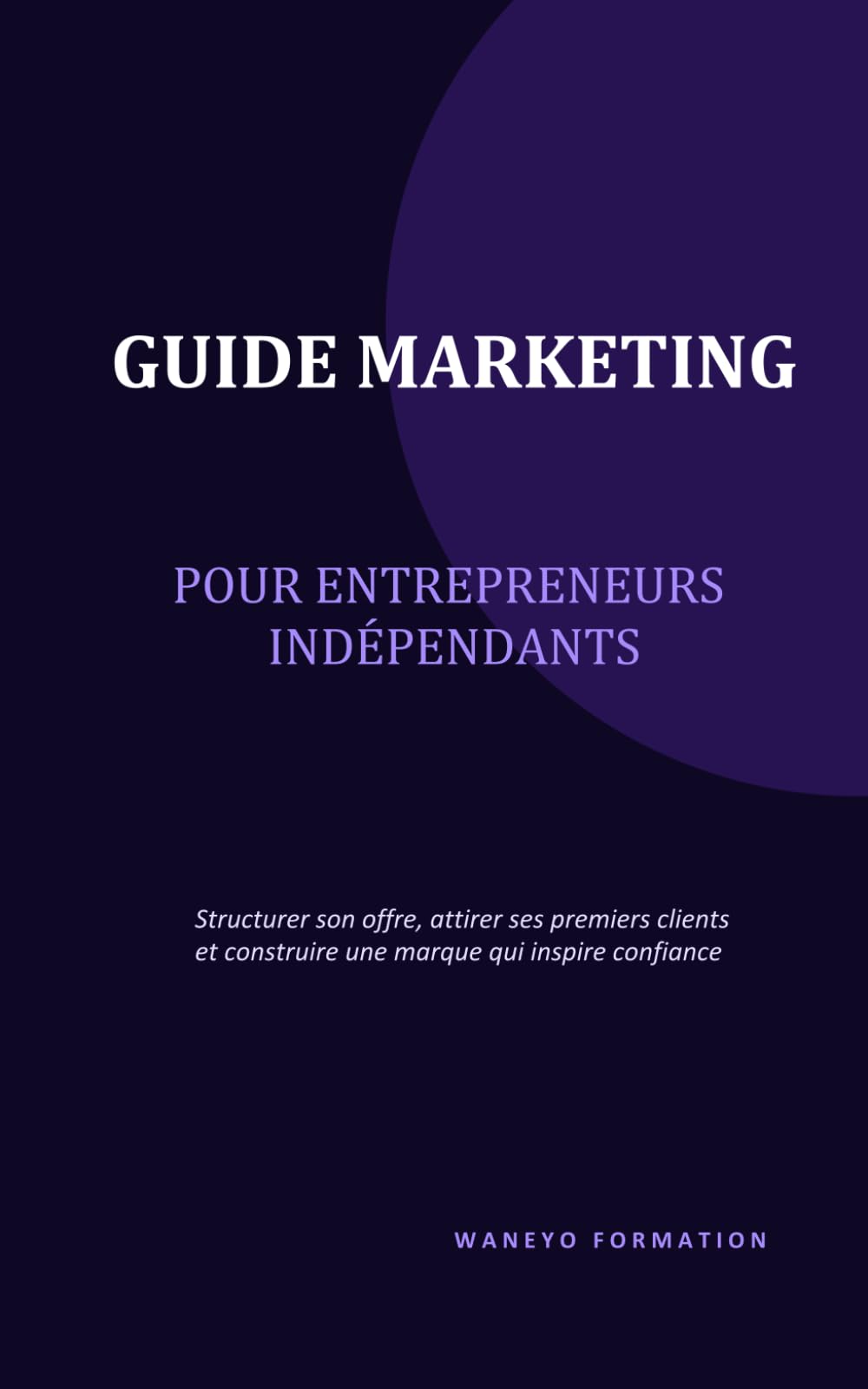 GUIDE MARKETING POUR ENTREPRENEURS INDEPENDANTS: Structurer son offre, attirer ses premiers clients et construire une marque qui inspire confiance