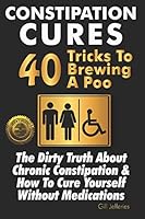 Constipation Cures 40 Tricks To Brewing A Poo: The Dirty Truth About Chronic Constipation & How To Cure Yourself Without Medications 1946881295 Book Cover
