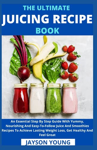 The Ultimate Juicing Recipe Book: An Essential Step By Step Guide With Yummy, Nourishing And Easy-To-Follow Juice And Smoothies Recipes To Achieve Lasting Weight Loss, Get Healthy And Feel Great