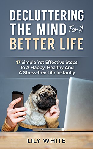 Decluttering The Mind For A Better Life: 17 Simple Yet Effective Steps To A Happy, Healthy And A Stress-free Life Instantly