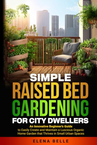 Simple Raised Bed Gardening For City Dwellers: An Innovative Beginner's Guide to Easily Create and Maintain a Luscious Organic Home Garden that Thrives in Small Urban Spaces