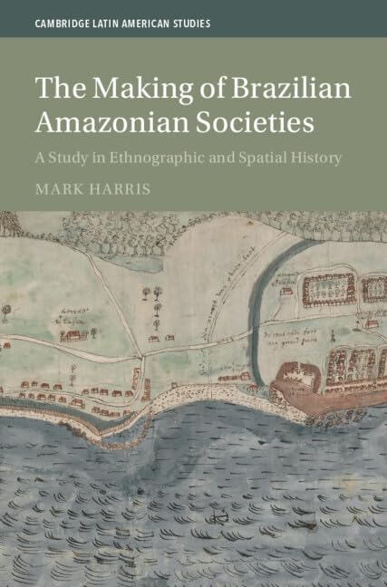 The Making of Brazilian Amazonian Societies: A Study in Ethnographic and Spatial History (Cambridge Latin American Studies)