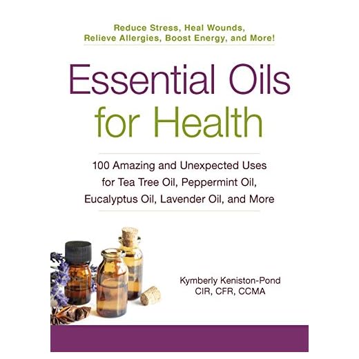 Essential Oils for Health: 100 Amazing and Unexpected Uses for Tea Tree Oil, Peppermint Oil, Eucalyptus Oil, Lavender Oil, and More