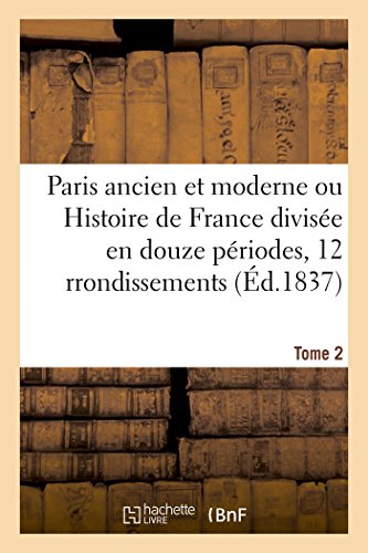 Paris ancien et moderne ou Histoire de France divisée en douze périodes appliquées Tome 2: aux douze arrondissements de Paris, et justifiée par les monuments de cette ville célèbre. (French Edition)