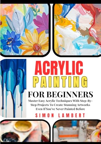 Acrylic Painting For Beginners: Master Easy Acrylic Techniques With Step-By-Step Projects To Create Stunning Artworks Even If You’ve Never Painted Before