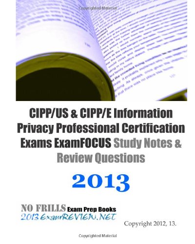 CIPP/US & CIPP/E Information Privacy Professional Certification Exams ExamFOCUS Study Notes & Review Questions 2013: Focusing on the various laws and regulations.