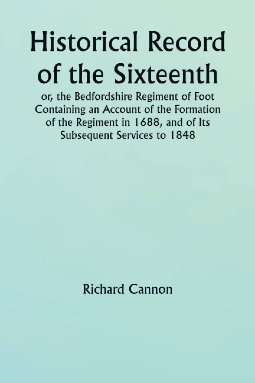 Historical Record of the Sixteenth, or, the Bedfordshire Regiment of Foot Containing an Account of the Formation of the Regiment in 1688, and of Its Subsequent Services to 1848