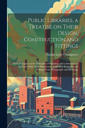 Public Libraries, a Treatise on Their Design, Construction, and Fittings; With a Chapter on the Principles of Planning, and a Summary of the law; With ... and Fittings From Photographs and Drawings