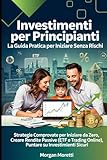 Investimenti per Principianti: La Guida Pratica per Iniziare Senza Rischi: Strategie Comprovate per Iniziare da Zero, Creare Rendite Passive (ETF e Trading Online), Puntare su Investimenti Sicur