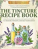 THE TINCTURE RECIPE BOOK: The Ultimate Guide to Herbal Medicine and Crafting Natural Remedies to Create Potent, Healing Extracts at Home for Health, Vitality, and Self-Sufficiency