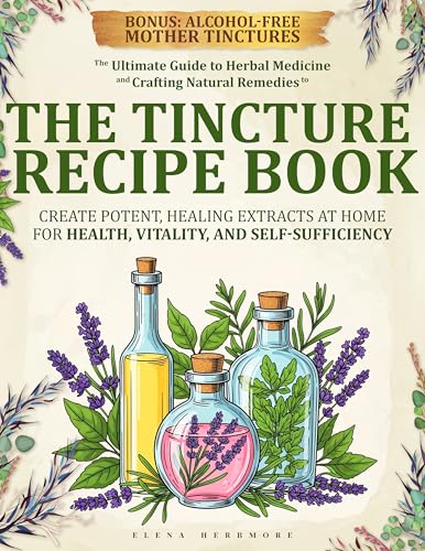THE TINCTURE RECIPE BOOK: The Ultimate Guide to Herbal Medicine and Crafting Natural Remedies to Create Potent, Healing Extracts at Home for Health, Vitality, and Self-Sufficiency