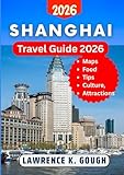 SHANGHAI TRAVEL GUIDE 2026: Your Essential Companion to Explore Top Attractions, Hidden Gems, Culture, Cuisine & Local Secrets Like a Pro With Insider Recommendations