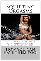 Squirting Orgasms - How You Can Have Them Too!: Intimate Conversations With Women Who Have Female Ejaculations 1470004488 Book Cover