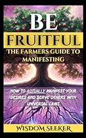 Be Fruitful: The Farmers' Guide To Manifesting: How To Actually Manifest Your Desires And Serve Others With Universal Laws B0F66YVC9S Book Cover