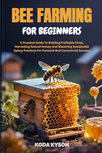 BEE FARMING FOR BEGINNERS: A Practical Guide To Building Profitable Hives, Harvesting Natural Honey, And Mastering Sustainable Apiary Practices For Personal And Commercial Success