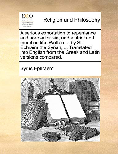 A Serious Exhortation to Repentance and Sorrow for Sin, and a Strict and Mortified Life. Written ... by St. Ephraim the Syrian, ... Translated Into English from the Greek and Latin Versions Compared.